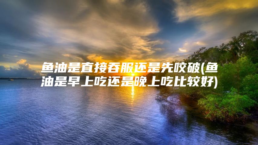 鱼油是直接吞服还是先咬破(鱼油是早上吃还是晚上吃比较好)