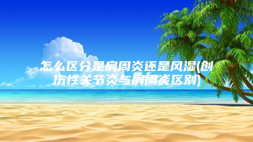 怎么区分是肩周炎还是风湿(创伤性关节炎与肩周炎区别)