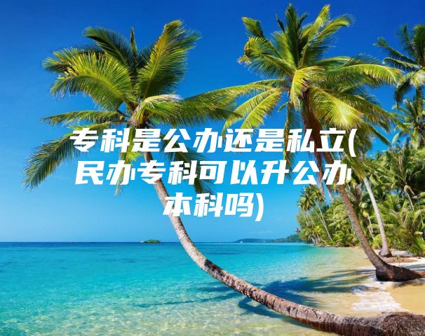 专科是公办还是私立(民办专科可以升公办本科吗)