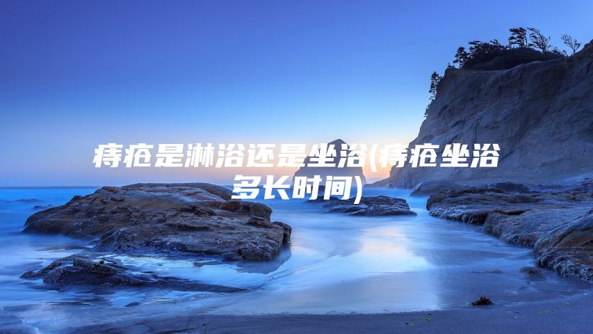 痔疮是淋浴还是坐浴(痔疮坐浴多长时间)