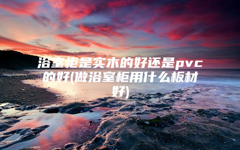 浴室柜是实木的好还是pvc的好(做浴室柜用什么板材好)