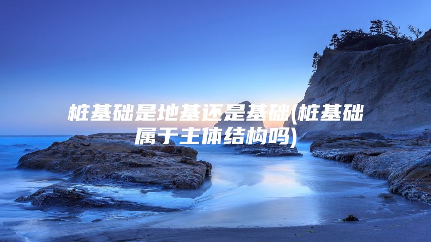 桩基础是地基还是基础(桩基础属于主体结构吗)