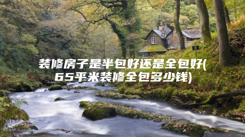 装修房子是半包好还是全包好(65平米装修全包多少钱)