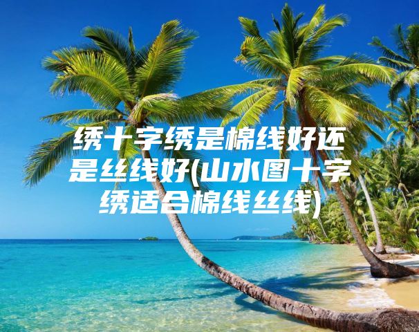 绣十字绣是棉线好还是丝线好(山水图十字绣适合棉线丝线)