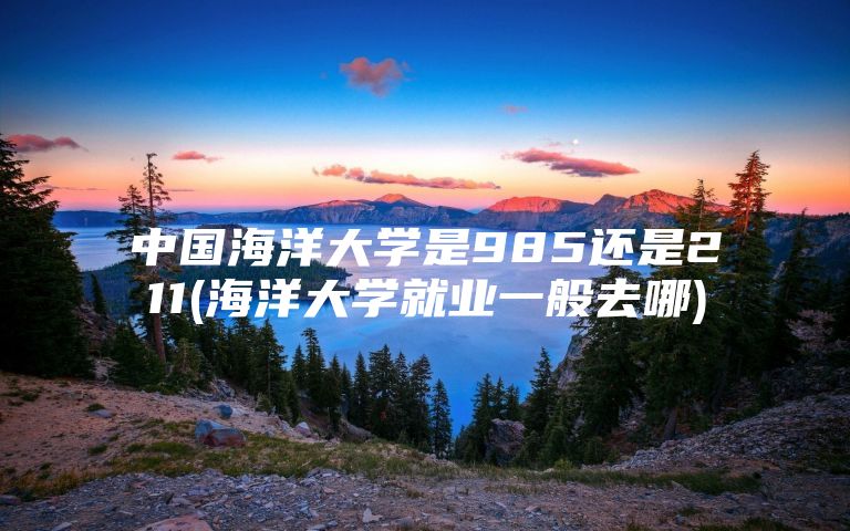 中国海洋大学是985还是211(海洋大学就业一般去哪)