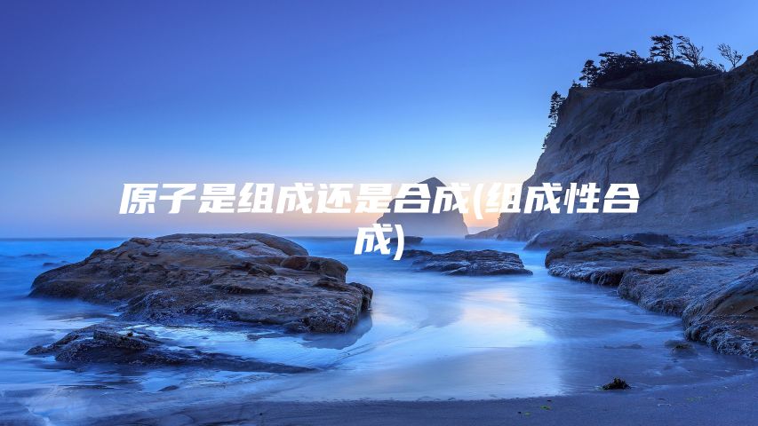 原子是组成还是合成(组成性合成)