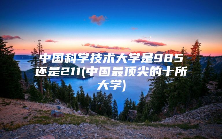 中国科学技术大学是985还是211(中国最顶尖的十所大学)