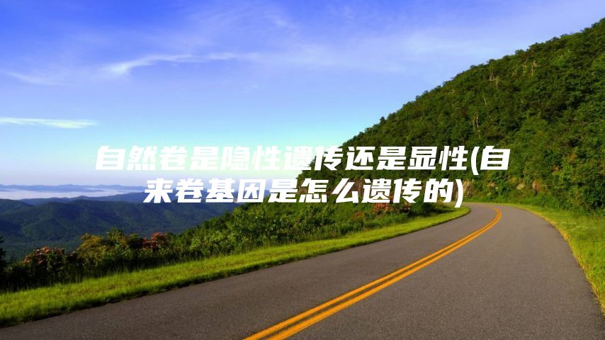 自然卷是隐性遗传还是显性(自来卷基因是怎么遗传的)