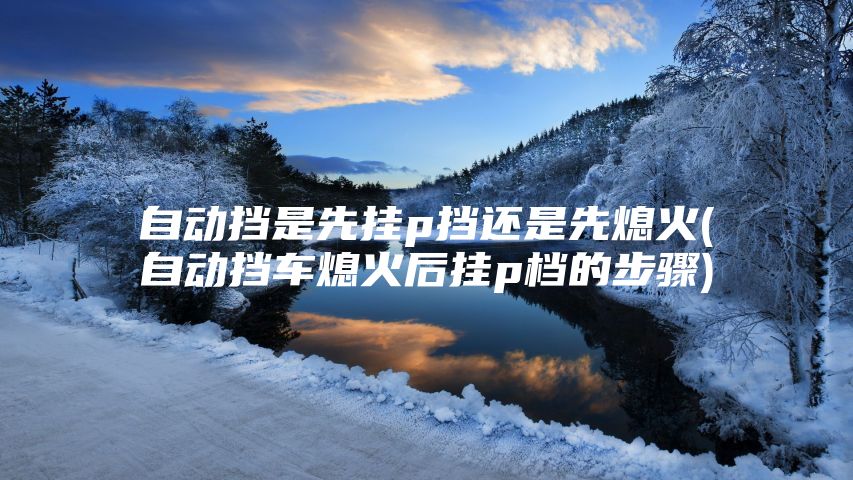 自动挡是先挂p挡还是先熄火(自动挡车熄火后挂p档的步骤)