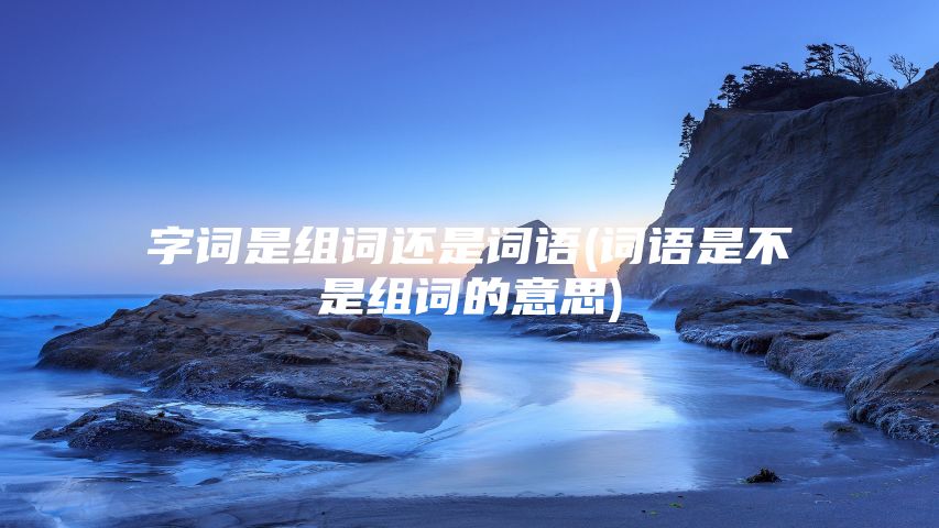 字词是组词还是词语(词语是不是组词的意思)