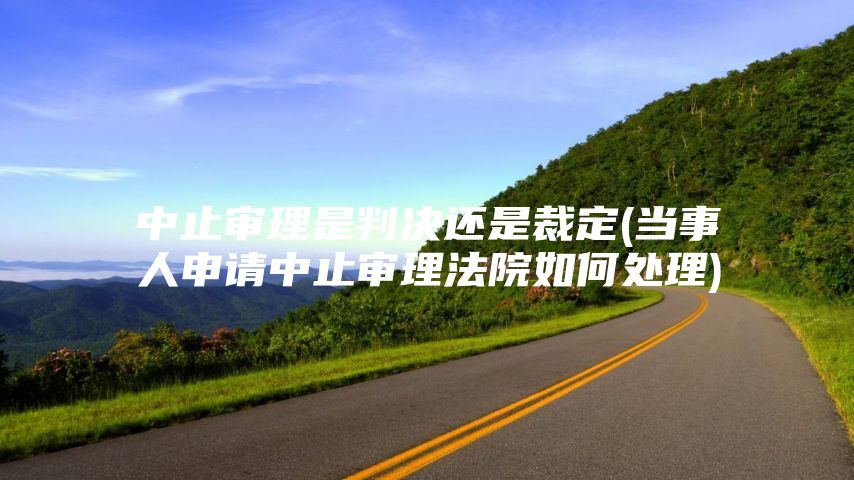 中止审理是判决还是裁定(当事人申请中止审理法院如何处理)