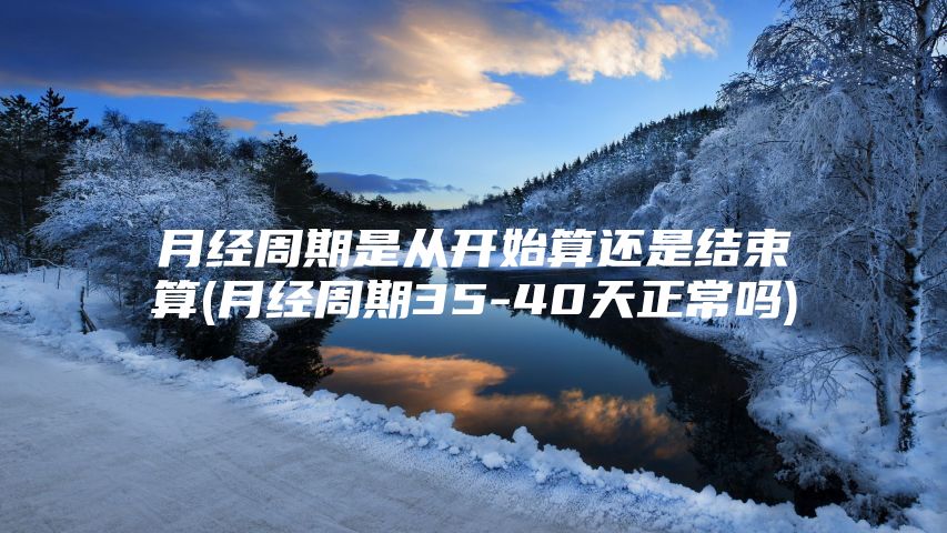 月经周期是从开始算还是结束算(月经周期35-40天正常吗)