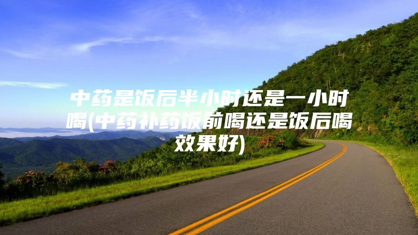 中药是饭后半小时还是一小时喝(中药补药饭前喝还是饭后喝效果好)