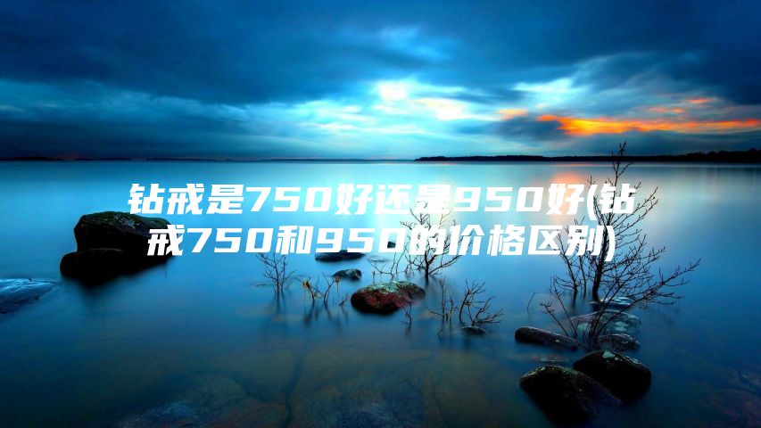 钻戒是750好还是950好(钻戒750和950的价格区别)