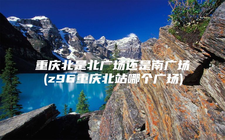 重庆北是北广场还是南广场(z96重庆北站哪个广场)