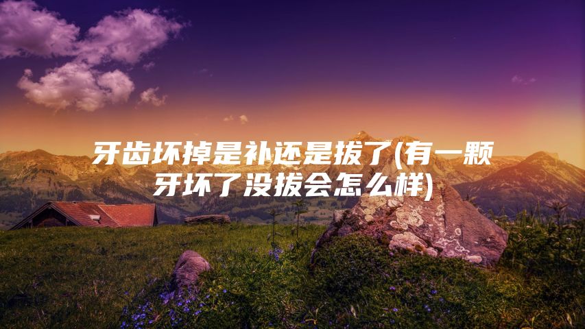 牙齿坏掉是补还是拔了(有一颗牙坏了没拔会怎么样)