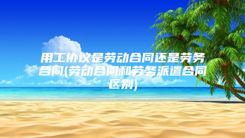 用工协议是劳动合同还是劳务合同(劳动合同和劳务派遣合同区别)