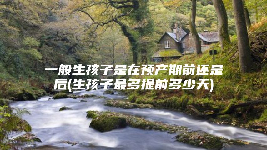 一般生孩子是在预产期前还是后(生孩子最多提前多少天)