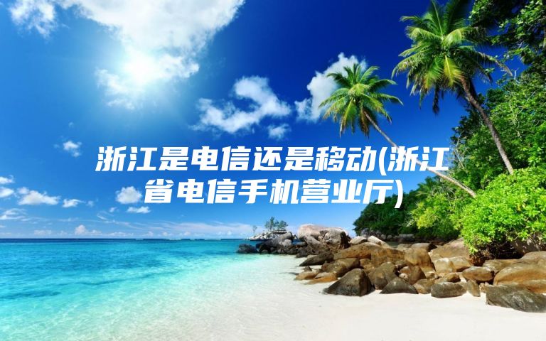 浙江是电信还是移动(浙江省电信手机营业厅)