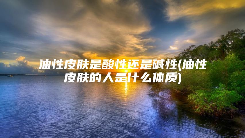 油性皮肤是酸性还是碱性(油性皮肤的人是什么体质)