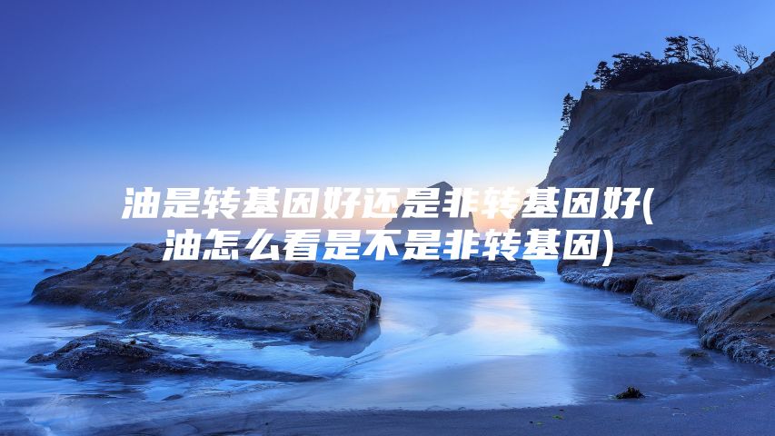 油是转基因好还是非转基因好(油怎么看是不是非转基因)