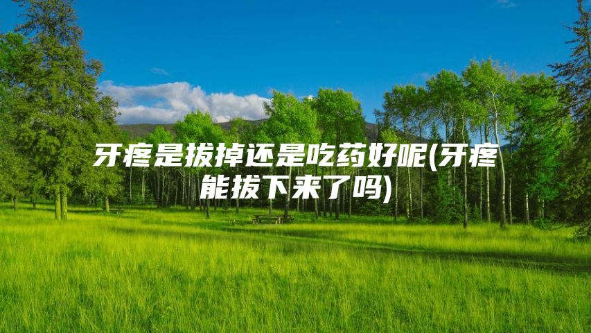 牙疼是拔掉还是吃药好呢(牙疼能拔下来了吗)