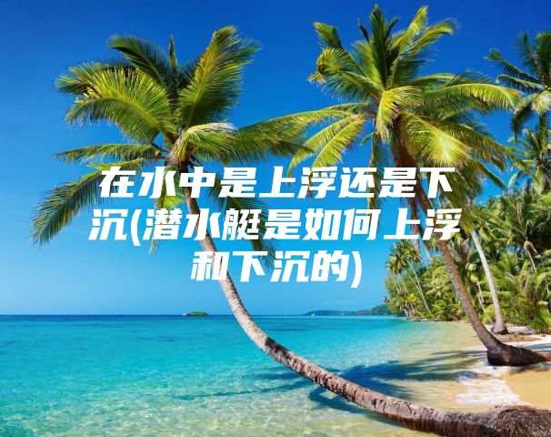 在水中是上浮还是下沉(潜水艇是如何上浮和下沉的)